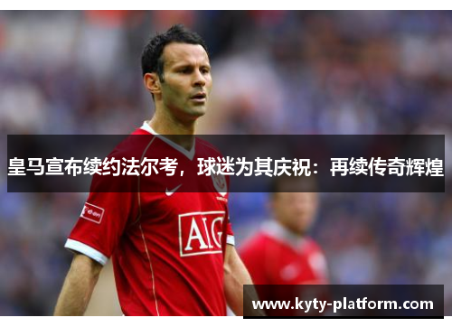 皇马宣布续约法尔考，球迷为其庆祝：再续传奇辉煌