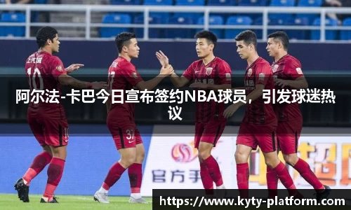 阿尔法-卡巴今日宣布签约NBA球员，引发球迷热议